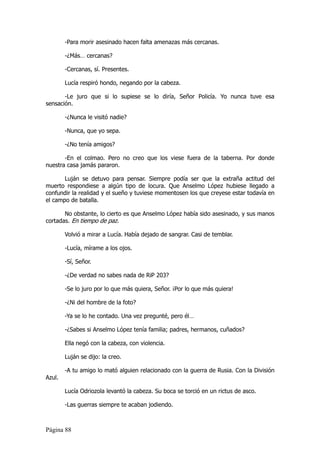 -Para morir asesinado hacen falta amenazas más cercanas.

        -¿Más… cercanas?

        -Cercanas, sí. Presentes.

        Lucía respiró hondo, negando por la cabeza.

       -Le juro que si lo supiese se lo diría, Señor Policía. Yo nunca tuve esa
sensación.

        -¿Nunca le visitó nadie?

        -Nunca, que yo sepa.

        -¿No tenía amigos?

       -En el colmao. Pero no creo que los viese fuera de la taberna. Por donde
nuestra casa jamás pararon.

       Luján se detuvo para pensar. Siempre podía ser que la extraña actitud del
muerto respondiese a algún tipo de locura. Que Anselmo López hubiese llegado a
confundir la realidad y el sueño y tuviese momentosen los que creyese estar todavía en
el campo de batalla.

       No obstante, lo cierto es que Anselmo López había sido asesinado, y sus manos
cortadas. En tiempo de paz.

        Volvió a mirar a Lucía. Había dejado de sangrar. Casi de temblar.

        -Lucía, mírame a los ojos.

        -Sí, Señor.

        -¿De verdad no sabes nada de RiP 203?

        -Se lo juro por lo que más quiera, Señor. ¡Por lo que más quiera!

        -¿Ni del hombre de la foto?

        -Ya se lo he contado. Una vez pregunté, pero él…

        -¿Sabes si Anselmo López tenía familia; padres, hermanos, cuñados?

        Ella negó con la cabeza, con violencia.

        Luján se dijo: la creo.

        -A tu amigo lo mató alguien relacionado con la guerra de Rusia. Con la División
Azul.

        Lucía Odriozola levantó la cabeza. Su boca se torció en un rictus de asco.

        -Las guerras siempre te acaban jodiendo.



Página 88
 