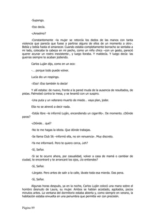 -Supongo.

         -Eso decía.

         -¿Anselmo?

        -Constantemente –la mujer se retorcía los dedos de las manos con tanta
violencia que parecía que fuese a partirse alguno de ellos de un momento a otro-.
Bebía y bebía hasta el amanecer. Cuando estaba completamente borracho se sentaba a
mi lado, colocaba la cabeza en mi pecho, como un niño chico –con un gesto, pareció
querer acunar un rostro inexistente-, y luego lloraba. Y maldecía. Y luego decía: las
guerras siempre te acaban jodiendo.

         Carlos Luján dijo, como en un eco:

         -… porque todo puede volver.

         Lucía dio un respingo.

         -¡Eso! ¡Eso también lo decía!

        Y allí estaba: de nuevo, frente a la pared muda de la ausencia de resultados, de
pistas. Palmoteó contra la mesa, y se levantó con un suspiro.

         -Una puta y un veterano muerto de miedo… vaya plan, joder.

         Ella no se atrevió a decir nada.

         -Estás libre –le informó Luján, encendiendo un cigarrillo-. De momento. ¿Dónde
paras?

         -¿Dónde… qué?

         -No te me hagas la idiota. Que dónde trabajas.

         -Se llama Club 56 –informó ella, no sin renuencia-. Muy discreto.

         -Ya me informaré. Pero te quiero cerca, ¿eh?

         -Sí, Señor.

       -Si se te ocurre ahora, por casualidad, volver a casa de mamá o cambiar de
ciudad, te encontraré y te arrancaré los ojos, ¿lo entiendes?

         -Sí, Señor.

         -Lárgate. Pero antes de salir a la calle, lávate toda esa mierda. Das pena.

         -Sí, Señor.

       Algunas horas después, ya en la noche, Carlos Luján colocó una mano sobre el
hombro desnudo de Laura, su mujer. Ambos se habían acostado, agotados, pocos
minutos antes. La ventana del dormitorio estaba abierta y, como siempre en verano, la
habitación estaba envuelta en una penumbra que permitía ver con precisión.


Página 89
 