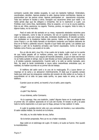 comisario cuando éste estaba ocupado, lo cual era bastante habitual. Ordenaban,
coordinaban, decidían. Apenas pisaban la calle. Apenas tenían confidentes. Apenas se
aventuraban por las peores zonas. Apenas participaban en operaciones conjuntas.
Todo eso siempre le tocaba a otros. Escogían sus vacaciones antes que nadie y no
había jamás algo que les obligara a romperlas. Así se lo explicaron a Luján. Los
Profetas viven como Dios. Apréndetelo. Ellos te exigirán; a ti ni se te ocurra pedirles.
Esto es así. Años, paciencia, no cagarla. Trienios, puntos, no cagarla. Visto lo visto, le
dijeron todos, no es mal sitio.

        Pasó el resto del día sentado en su mesa, repasando atestados recientes para
coger la redacción, como le dijo el comisario. De vez en cuando levantaba la vista y
veía a Iglesias, unas seis mesas más allá, mirándolo divertidísimo. Él decidió sonreírle.
Las novatadas en la Academia habían sido peores. Había un tipo que sabía hablar
como Franco y un día había llamado al dormitorio contando una historia delirante de
tiros en El Pardo y pidiendo socorro. Aquello sí que había sido gordo. Los cadetes que
llegaron a salir de la Academia armados casi fueron expulsados. Como al tipo que
hablaba como Franco, que acabó en la calle.

        Era un día de abril, muy frío. A las cuatro de la tarde, Luján cayó en la cuenta
de que había pasado allí la mañana entera, que había salido a comer con sus
compañeros del Infierno y aún seguía allí leyendo atestados, y que en todo ese tiempo
no se había quitado el abrigo. Que la sala llevaba ya horas caldeada por los radiadores
y él estaba sudando copiosamente. Cuando salió a la calle se sentía mareado, pero
feliz. Se pasó la tarde mintiéndole a Laura sobre maravillosas anécdotas que, en
realidad, no habían ocurrido en su primer día de trabajo.

       El teléfono del salón sonó a la una de la madrugada. Él y Laura dieron un
respingo en la cama y se abrazaron instintivamente. Él dejó que el aparato sonase
hasta que notó que los empujones violentos del corazón de ella cedían en su fuerza, él
susurrándole en el oído no pasa nada cariño, no pasa nada mi amor, es sólo el
teléfono.

       Cuando Laura se calmó, se levantó y fue al salón, para cogerlo.

       -¿Diga?

       -¿Luján? Soy Ramos.

       -A sus órdenes, señor Comisario.

        -Ya lo supongo. Hay una tradición, ¿sabe? Alguien llama en la madrugada tras
el primer día. Un cadáver aparecido en el culo del mundo. El novato va allí y se pasa
toda la noche esperando a un juez que no llega, porque no hay cadáver ni nada.

        A Luján le gustaba dormir sólo con una camiseta de tirantes y sus calzoncillos.
El salón estaba helado. Se revolvió en la tiritona.

       -He oído, er, he oído hablar de eso, Señor.

       -Se la tenían preparada. Pero ya no va a haber novatada.

        Algo cedió en el estómago de Luján. El miedo y el susto se fueron. Pero quedó
la incertidumbre.



Página 9
 