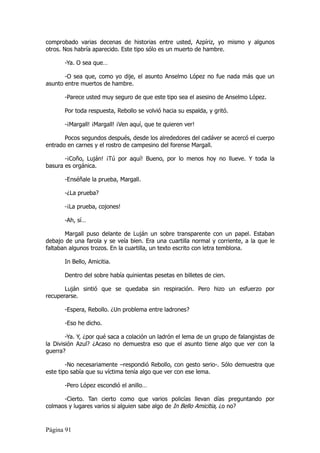 comprobado varias decenas de historias entre usted, Azpíriz, yo mismo y algunos
otros. Nos habría aparecido. Este tipo sólo es un muerto de hambre.

       -Ya. O sea que…

       -O sea que, como yo dije, el asunto Anselmo López no fue nada más que un
asunto entre muertos de hambre.

       -Parece usted muy seguro de que este tipo sea el asesino de Anselmo López.

       Por toda respuesta, Rebollo se volvió hacia su espalda, y gritó.

       -¡Margall! ¡Margall! ¡Ven aquí, que te quieren ver!

       Pocos segundos después, desde los alrededores del cadáver se acercó el cuerpo
entrado en carnes y el rostro de campesino del forense Margall.

       -¡Coño, Luján! ¡Tú por aquí! Bueno, por lo menos hoy no llueve. Y toda la
basura es orgánica.

       -Enséñale la prueba, Margall.

       -¿La prueba?

       -¡La prueba, cojones!

       -Ah, sí…

       Margall puso delante de Luján un sobre transparente con un papel. Estaban
debajo de una farola y se veía bien. Era una cuartilla normal y corriente, a la que le
faltaban algunos trozos. En la cuartilla, un texto escrito con letra temblona.

       In Bello, Amicitia.

       Dentro del sobre había quinientas pesetas en billetes de cien.

       Luján sintió que se quedaba sin respiración. Pero hizo un esfuerzo por
recuperarse.

       -Espera, Rebollo. ¿Un problema entre ladrones?

       -Eso he dicho.

        -Ya. Y, ¿por qué saca a colación un ladrón el lema de un grupo de falangistas de
la División Azul? ¿Acaso no demuestra eso que el asunto tiene algo que ver con la
guerra?

        -No necesariamente –respondió Rebollo, con gesto serio-. Sólo demuestra que
este tipo sabía que su víctima tenía algo que ver con ese lema.

       -Pero López escondió el anillo…

      -Cierto. Tan cierto como que varios policías llevan días preguntando por
colmaos y lugares varios si alguien sabe algo de In Bello Amicitia, ¿o no?


Página 91
 