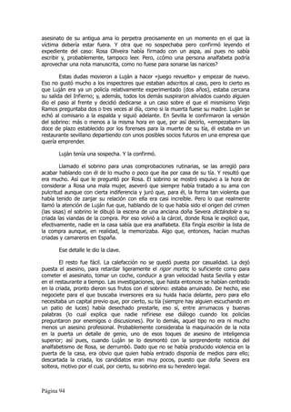 asesinato de su antigua ama lo perpetra precisamente en un momento en el que la
víctima debería estar fuera. Y otra que no sospechaba pero confirmó leyendo el
expediente del caso: Rosa Oliveira había firmado con un aspa, así pues no sabía
escribir y, probablemente, tampoco leer. Pero, ¿cómo una persona analfabeta podría
aprovechar una nota manuscrita, como no fuese para sonarse las narices?

        Estas dudas movieron a Luján a hacer «juego revuelto» y empezar de nuevo.
Eso no gustó mucho a los inspectores que estaban adscritos al caso, pero lo cierto es
que Luján era ya un policía relativamente experimentado (dos años), estaba cercana
su salida del Infierno; y, además, todos los demás suspiraron aliviados cuando alguien
dio el paso al frente y decidió dedicarse a un caso sobre el que el mismísimo Viejo
Ramos preguntaba dos o tres veces al día, como si la muerta fuese su madre. Luján se
echó al comisario a la espalda y siguió adelante. En Sevilla le confirmaron la versión
del sobrino: más o menos a la misma hora en que, por así decirlo, «empezaban» las
doce de plazo establecido por los forenses para la muerte de su tía, él estaba en un
restaurante sevillano departiendo con unos posibles socios futuros en una empresa que
quería emprender.

       Luján tenía una sospecha. Y la confirmó.

        Llamado el sobrino para unas comprobaciones rutinarias, se las arregló para
acabar hablando con él de lo mucho o poco que iba por casa de su tía. Y resultó que
era mucho. Así que le preguntó por Rosa. El sobrino se mostró esquivo a la hora de
considerar a Rosa una mala mujer, aseveró que siempre había tratado a su ama con
pulcritud aunque con cierta indiferencia y juró que, para él, la forma tan violenta que
había tenido de zanjar su relación con ella era casi increíble. Pero lo que realmente
llamó la atención de Luján fue que, hablando de lo que había sido el origen del crimen
(las sisas) el sobrino le dibujó la escena de una anciana doña Severa dictándole a su
criada las viandas de la compra. Por eso volvió a la cárcel, donde Rosa le explicó que,
efectivamente, nadie en la casa sabía que era analfabeta. Ella fingía escribir la lista de
la compra aunque, en realidad, la memorizaba. Algo que, entonces, hacían muchas
criadas y camareros en España.

       Ese detalle le dio la clave.

        El resto fue fácil. La calefacción no se quedó puesta por casualidad. La dejó
puesta el asesino, para retardar ligeramente el rigor mortis; lo suficiente como para
cometer el asesinato, tomar un coche, conducir a gran velocidad hasta Sevilla y estar
en el restaurante a tiempo. Las investigaciones, que hasta entonces se habían centrado
en la criada, pronto dieron sus frutos con el sobrino: estaba arruinado. De hecho, ese
negociete para el que buscaba inversores era su huida hacia delante, pero para ello
necesitaba un capital previo que, por cierto, su tía (siempre hay alguien escuchando en
un patio de luces) había desechado prestarle, eso sí, entre arrumacos y buenas
palabras (lo cual explica que nadie refiriese ese diálogo cuando los policías
preguntaron por enemigos o discusiones). Por lo demás, aquel tipo no era ni mucho
menos un asesino profesional. Probablemente consideraba la maquinación de la nota
en la puerta un detalle de genio, uno de esos toques de asesino de inteligencia
superior; así pues, cuando Luján se lo desmontó con la sorprendente noticia del
analfabetismo de Rosa, se derrumbó. Dado que no se había producido violencia en la
puerta de la casa, era obvio que quien había entrado disponía de medios para ello;
descartada la criada, los candidatos eran muy pocos, puesto que doña Severa era
soltera, motivo por el cual, por cierto, su sobrino era su heredero legal.



Página 94
 