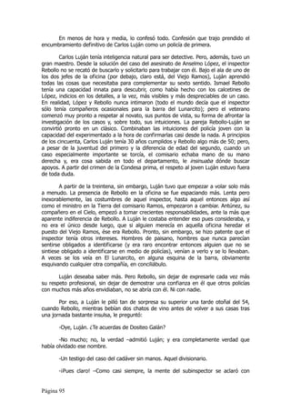 En menos de hora y media, lo confesó todo. Confesión que trajo prendido el
encumbramiento definitivo de Carlos Luján como un policía de primera.

        Carlos Luján tenía inteligencia natural para ser detective. Pero, además, tuvo un
gran maestro. Desde la solución del caso del asesinato de Anselmo López, el inspector
Rebollo no se recató de buscarlo y solicitarlo para trabajar con él. Bajo el ala de uno de
los dos jefes de la oficina (por debajo, claro está, del Viejo Ramos), Luján aprendió
todas las cosas que necesitaba para complementar su sexto sentido. Ismael Rebollo
tenía una capacidad innata para descubrir, como había hecho con los calcetines de
López, indicios en los detalles, a la vez, más visibles y más despreciables de un caso.
En realidad, López y Rebollo nunca intimaron (todo el mundo decía que el inspector
sólo tenía compañeros ocasionales para la barra del Lunarcito); pero el veterano
comenzó muy pronto a respetar al novato, sus puntos de vista, su forma de afrontar la
investigación de los casos y, sobre todo, sus intuiciones. La pareja Rebollo-Luján se
convirtió pronto en un clásico. Combinaban las intuiciones del policía joven con la
capacidad del experimentado a la hora de confirmarlas casi desde la nada. A principios
de los cincuenta, Carlos Luján tenía 30 años cumplidos y Rebollo algo más de 50; pero,
a pesar de la juventud del primero y la diferencia de edad del segundo, cuando un
caso especialmente importante se torcía, el comisario echaba mano de su mano
derecha y, era cosa sabida en todo el departamento, le insinuaba dónde buscar
apoyos. A partir del crimen de la Condesa prima, el respeto al joven Luján estuvo fuera
de toda duda.

        A partir de la treintena, sin embargo, Luján tuvo que empezar a volar solo más
a menudo. La presencia de Rebollo en la oficina se fue espaciando más. Lenta pero
inexorablemente, las costumbres de aquel inspector, hasta aquel entonces algo así
como el ministro en la Tierra del comisario Ramos, empezaron a cambiar. Antúnez, su
compañero en el Cielo, empezó a tomar crecientes responsabilidades, ante la más que
aparente indiferencia de Rebollo. A Luján le costaba entender eso pues consideraba, y
no era el único desde luego, que si alguien merecía en aquella oficina heredar el
puesto del Viejo Ramos, ése era Rebollo. Pronto, sin embargo, se hizo patente que el
inspector tenía otros intereses. Hombres de paisano, hombres que nunca parecían
sentirse obligados a identificarse (y era raro encontrar entonces alguien que no se
sintiese obligado a identificarse en medio de policías), venían a verlo y se lo llevaban.
A veces se los veía en El Lunarcito, en alguna esquina de la barra, obviamente
esquivando cualquier otra compañía, en conciliábulo.

       Luján deseaba saber más. Pero Rebollo, sin dejar de expresarle cada vez más
su respeto profesional, sin dejar de demostrar una confianza en él que otros policías
con muchos más años envidiaban, no se abría con él. Ni con nadie.

       Por eso, a Luján le pilló tan de sorpresa su superior una tarde otoñal del 54,
cuando Rebollo, mientras bebían dos chatos de vino antes de volver a sus casas tras
una jornada bastante insulsa, le preguntó:

       -Oye, Luján. ¿Te acuerdas de Dositeo Galán?

       -No mucho; no, la verdad –admitió Luján; y era completamente verdad que
había olvidado ese nombre.

       -Un testigo del caso del cadáver sin manos. Aquel divisionario.

       -¡Pues claro! –Como casi siempre, la mente del subinspector se aclaró con


Página 95
 