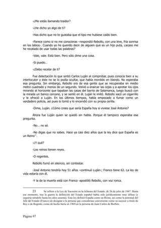 -¿Me estás llamando traidor?

        -¿He dicho yo algo de ti?

        -Has dicho que no te gustaba que el tipo me hubiese caído bien.

        -Parece como si no me conocieras –respondió Rebollo, con una leve, fría sonrisa
en los labios-. Cuando yo he querido decir de alguien que es un hijo puta, ¿acaso me
he recatado de usar todas las palabras?

        -Vale, vale. Está bien. Pero sólo dime una cosa.

        -Si puedo…

        -¿Debo recelar de ti?

        Fue delectación lo que sintió Carlos Luján al comprobar, pues conocía bien a su
interlocutor y éste no se lo podía ocultar, que había mordido en blando. No esperaba
esa pregunta. Sin embargo, Rebollo era de esa gente que se recuperaba en medio
metro cuadrado y menos de un segundo. Volvió a enarcar las cejas y a apretar los ojos
mirando al horizonte que tapaban las casas del barrio de Salamanca, luego buscó con
la mirada un banco cercano, y se sentó en él. Luján le imitó. Rebollo sacó un cigarrillo
y le ofreció a Luján. En los últimos tiempos, había empezado a fumar como un
verdadero policía, así pues lo tomó y lo encendió con su propia cerilla.

        -Dime, Luján. ¿Cómo crees que sería España hoy si viviese José Antonio?

      Ahora fue Luján quien se quedó sin habla. Porque él tampoco esperaba esa
pregunta.

        -No… no sé.

       -No digas que no sabes. Hace ya casi diez años que la ley dice que España es
un Reino23.

        -¿Y qué?

        -Los reinos tienen reyes.

        -O regentes.

        Rebollo fumó en silencio, sin contestar.

       -José Antonio tendría hoy 51 años –continuó Luján-; Franco tiene 62. La ley de
vida estaría con él.

        -Y la de la muerte está con Franco -apostilló Rebollo, con voz ronca.


         23        Se refiere a la Ley de Sucesión en la Jefatura del Estado, de 26 de julio de 1947. Hasta
ese momento, tras la guerra la definición del Estado español había sido jurídicamente muy difusa (y
seguiría siéndolo hasta los años sesenta). Esta ley definió España como un Reino, así como la potestad del
Jefe del Estado (Franco) de designar a la persona que considerase conveniente como su sucesor a título de
Rey o de Regente; como de hecho haría en 1969 en la persona de Juan Carlos de Borbón.



Página 97
 