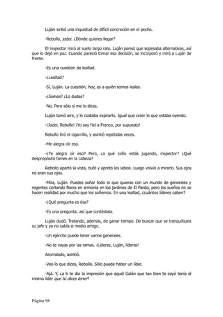 Luján sintió una inquietud de difícil concreción en el pecho.

       -Rebollo, joder. ¿Dónde quieres llegar?

        El inspector miró al suelo largo rato. Luján pensó que sopesaba alternativas, así
que lo dejó en paz. Cuando pareció tomar esa decisión, se incorporó y miró a Luján de
frente.

       -Es una cuestión de lealtad.

       -¿Lealtad?

       -Sí, Luján. La cuestión, hoy, es a quién somos leales.

       -¿Somos? ¿Lo dudas?

       -No. Pero sólo si me lo dices.

       Luján tomó aire, y le costaba expirarlo. Igual que creer lo que estaba oyendo.

       -¡Joder, Rebollo! ¡Yo soy fiel a Franco, por supuesto!

       Rebollo tiró el cigarrillo, y asintió repetidas veces.

       -Me alegra oír eso.

      -¿Te alegra oír eso? Pero, ¿a qué coño estás jugando, inspector? ¿Qué
despropósito tienes en la cabeza?

       Rebollo apartó la vista, bufó y apretó los labios. Luego volvió a mirarlo. Sus ojos
no eran sus ojos.

       -Mira, Luján. Puedes soñar todo lo que quieras con un mundo de generales y
regentes cortando flores en armonía en los jardines de El Pardo; pero los sueños no se
hacen realidad por mucho que los soñemos. En una lealtad, ¿cuántos líderes caben?

       -¿Qué pregunta es ésa?

       -Es una pregunta; así que contéstala.

        Luján dudó. Tratando, además, de ganar tiempo. De buscar que se tranquilizara
su jefe y ya no sabía si medio amigo.

       -Un ejército puede tener varios generales.

       -No te vayas por las ramas. ¡Líderes, Luján, líderes!

       Acorralado, asintió.

       -Veo lo que dices, Rebollo. Sólo puede haber un líder.

      -Ajá. Y, ¿a ti te dio la impresión que aquél Galán que tan bien te cayó tenía el
mismo líder que tú dices tener?




Página 98
 