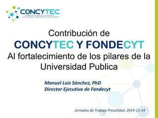 Manuel Luis Sánchez, PhD
Director Ejecutivo de Fondecyt
Contribución de
CONCYTEC Y FONDECYT
Al fortalecimiento de los pilares de la
Universidad Publica
Jornadas de Trabajo Procalidad, 2014-11-14
 