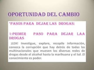 OPORTUNIDAD DEL CAMBIO
*PASOS PARA DEJAR LAS DROGAS:

1:PRIMER         PASO PARA DEJAR LAA
DROGAS
 ¡LEA! Investigue, explore, recopile información,
conozca la corrupción que hay detrás de todas las
multinacionales que mueven los diversas redes de
drogas desde el alcohol hasta la marihuana y el lsd .El
conocimiento es poder.
 