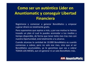 Como ser un auténtico Lider en
Anuntiomatic y conseguir Libertad
Financiera
Registrarse y comenzar a generar BonoMatics y empezar
a ganar dinero es totalmente gratis.
Pero suponemos que aspiras a más, y por ese motivo te hemos
trazado un plan el cual lo puedes acomodar a tus medios y
tiempo disponible, de forma que tener éxito mes tras mes con
nuestra Oportunidad, está totalmente a tu alcance.
Cuando alcanzas la cantidad de 10.000 BonoMatics es cuando
comienzas a cobrar, pero no solo ese mes, sino que al ser
BonoMatics acumulables, ya te garantizas que vas a cobrar
TODOS LOS MESES, aun sin generar ni un solo BonoMatic más.
 