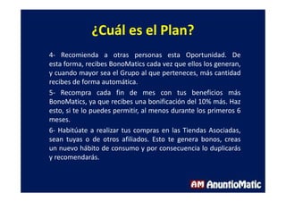 ¿Cuál es el Plan?
4- Recomienda a otras personas esta Oportunidad. De
esta forma, recibes BonoMatics cada vez que ellos los generan,
y cuando mayor sea el Grupo al que perteneces, más cantidad
recibes de forma automática.
5- Recompra cada fin de mes con tus beneficios más
BonoMatics, ya que recibes una bonificación del 10% más. Haz
esto, si te lo puedes permitir, al menos durante los primeros 6
meses.
6- Habitúate a realizar tus compras en las Tiendas Asociadas,
sean tuyas o de otros afiliados. Esto te genera bonos, creas
un nuevo hábito de consumo y por consecuencia lo duplicarás
y recomendarás.
 