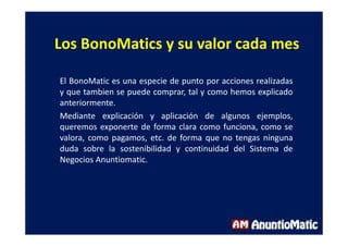 Los BonoMatics y su valor cada mes
El BonoMatic es una especie de punto por acciones realizadas
y que tambien se puede comprar, tal y como hemos explicado
anteriormente.
Mediante explicación y aplicación de algunos ejemplos,
queremos exponerte de forma clara como funciona, como se
valora, como pagamos, etc. de forma que no tengas ninguna
duda sobre la sostenibilidad y continuidad del Sistema de
Negocios Anuntiomatic.
 