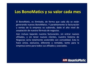 Los BonoMatics y su valor cada mes
El BonoMatic, es ilimitado, de forma que cada día se están
generando nuevos BonoMatics. Y paralelamente la facturación
y ventas de la empresa va subiendo, dado el alto nivel de
aceptación de nuestra fórmula de negocios.
Aún incluso bajando nuestra facturación, sin entrar nuevos
afiliados, y sin tener nuevos clientes, nuestro Sistema de
Negocios sería totalmente sostenible con comodidad. Esto lo
hace único, exclusivo, diferente y rentable, tanto para la
empresa como para todos sus afiliados y asociados.
 