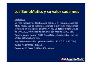 Los BonoMatics y su valor cada mes
Ejemplo 1:
Un mes cualquiera… El ultimo día del mes, en minuto cero de las
24.00 horas, que es cuando realizamos el cierre del mes, hemos
facturado en intangibles 50.000 $ y hay un total de BonoMatics
de 1.000.000, en manos de personas con más de 10.000 uds.
Tu por ejemplo tienes 12.000 BonoMatics. Cuanto cobras del 1 al
5? Que cálculos hacemos?
Repartimos en total la siguiente cantidad: 50.000 / 2 = 25.000 $
25.000 / 1.000.000 = 0.0250
Tu cobras: 12.000 x 0.0250 = 300 dólares.
 