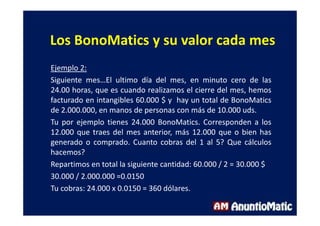 Los BonoMatics y su valor cada mes
Ejemplo 2:
Siguiente mes…El ultimo día del mes, en minuto cero de las
24.00 horas, que es cuando realizamos el cierre del mes, hemos
facturado en intangibles 60.000 $ y hay un total de BonoMatics
de 2.000.000, en manos de personas con más de 10.000 uds.
Tu por ejemplo tienes 24.000 BonoMatics. Corresponden a los
12.000 que traes del mes anterior, más 12.000 que o bien has
generado o comprado. Cuanto cobras del 1 al 5? Que cálculos
hacemos?
Repartimos en total la siguiente cantidad: 60.000 / 2 = 30.000 $
30.000 / 2.000.000 =0.0150
Tu cobras: 24.000 x 0.0150 = 360 dólares.
 