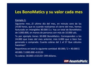 Los BonoMatics y su valor cada mes
Ejemplo 3:
Siguiente mes…El ultimo día del mes, en minuto cero de las
24.00 horas, que es cuando realizamos el cierre del mes, hemos
facturado en intangibles 80.000 $ y hay un total de BonoMatics
de 3.000.000, en manos de personas con más de 10.000 uds.
Tu por ejemplo tienes 30.000 BonoMatics. Corresponden a los
24.000 que traes del mes anterior, más 6.000 que o bien has
generado o comprado. Cuanto cobras del 1 al 5? Que cálculos
hacemos?
Repartimos en total la siguiente cantidad: 80.000 / 2 = 40.000 $
40.000 / 3.000.000 =0.0133
Tu cobras: 30.000 x 0.0133= 399 dólares.
 