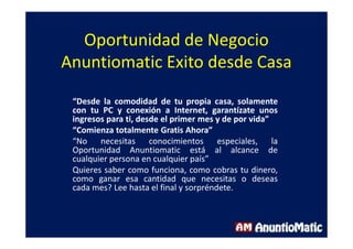 Oportunidad de Negocio
Anuntiomatic Exito desde Casa
“Desde la comodidad de tu propia casa, solamente
con tu PC y conexión a Internet, garantízate unos
ingresos para ti, desde el primer mes y de por vida”
“Comienza totalmente Gratis Ahora”
“No necesitas conocimientos especiales, la
Oportunidad Anuntiomatic está al alcance de
cualquier persona en cualquier país”
Quieres saber como funciona, como cobras tu dinero,
como ganar esa cantidad que necesitas o deseas
cada mes? Lee hasta el final y sorpréndete.
 