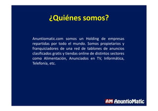 ¿Quiénes somos?
Anuntiomatic.com somos un Holding de empresas
repartidas por todo el mundo. Somos propietarios y
franquiciadores de una red de tablones de anuncios
clasificados gratis y tiendas online de distintos sectores
como Alimentación, Anunciados en TV, Informática,
Telefonía, etc.
 