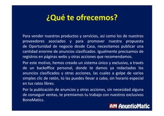 ¿Qué te ofrecemos?
Para vender nuestros productos y servicios, así como los de nuestros
proveedores asociados y para promover nuestra propuesta
de Oportunidad de negocio desde Casa, necesitamos publicar una
cantidad enorme de anuncios clasificados. Igualmente precisamos de
registros en páginas webs y otras acciones que recomendamos.
Por este motivo, hemos creado un sistema único y exclusivo, a través
de un backoffice personal, donde te damos ya redactados los
anuncios clasificados y otras acciones, las cuales a golpe de varios
simples clic de ratón, tú las puedes llevar a cabo, sin horario especial
en tus ratos libres.
Por la publicación de anuncios y otras acciones, sin necesidad alguna
de conseguir ventas, te premiamos tu trabajo con nuestros exclusivos
BonoMatics.
 