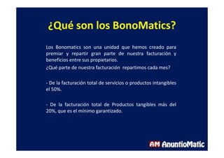 ¿Qué son los BonoMatics?
Los Bonomatics son una unidad que hemos creado para
premiar y repartir gran parte de nuestra facturación y
beneficios entre sus propietarios.
¿Qué parte de nuestra facturación repartimos cada mes?
- De la facturación total de servicios o productos intangibles
el 50%.
- De la facturación total de Productos tangibles más del
20%, que es el mínimo garantizado.
 