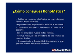 ¿Cómo consigues BonoMatics?
- Publicando anuncios clasificados ya pre-redactados
desde tu propio Backoffice.
- Registrándote en páginas webs a través de tu Backoffice.
- Comprando BonoMatics únicamente a través de tu
Backoffice.
- Con tus compras en nuestra Red de Tiendas.
- Con tus ventas, si eres propietario de una o varias de
nuestras tiendas.
- Recomendando la Oportunidad Anuntiomatic a otras
personas a través de tus links de afiliado.
 