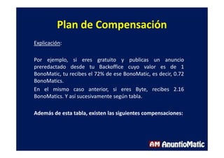 Plan de Compensación
Explicación:
Por ejemplo, si eres gratuito y publicas un anuncio
preredactado desde tu Backoffice cuyo valor es de 1
BonoMatic, tu recibes el 72% de ese BonoMatic, es decir, 0.72
BonoMatics.
En el mismo caso anterior, si eres Byte, recibes 2.16
BonoMatics. Y así sucesivamente según tabla.
Además de esta tabla, existen las siguientes compensaciones:
 