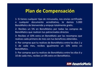 Plan de Compensación
1- Si tienes cualquier tipo de minusvalía, nos envías certificado
o cualquier documento acreditativo, te damos 5.000
BonoMatics de bienvenida y empuje totalmente gratis.
2- Recibes un 5% en BonoMatics por todas las compras de
BonoMatics que realicen tus patrocinados directos
3- Recibes el 10% extra en BonoMatic por las recompras que
realices cada primero de mes con tus beneficios obtenidos.
4- Por compras que tu realices de BonoMatics entre los días 1 y
5 de cada mes, recibes igualmente un 10% extra en
BonoMatics.
5- Por compras que tu realices de BonoMatics entre los días 6 y
10 de cada mes, recibes un 8% extra en BonoMatics.
 