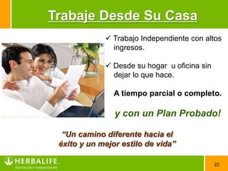 Trabaje Desde Su Casa
              Trabajo Independiente con altos
               ingresos.

              Desde su hogar u oficina sin
               dejar lo que hace.

                A tiempo parcial o completo.

                y con un Plan Probado!

  “Un camino diferente hacia el
 éxito y un mejor estilo de vida”

                                              22
 