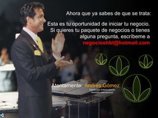 Ahora que ya sabes de que se trata:
Esta es tu oportunidad de iniciar tu negocio.
 Si quieres tu paquete de negocios o tienes
              alguna pregunta, escríbeme a
                negocioshbl@hotmail.com




 Atentamente: Andrés Gómez
                  Distribuidor Independiente
                    Herbalife Internacional




                                               34
 
