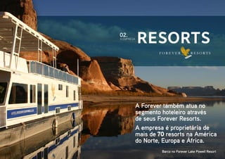 Resorts
A empresa é proprietária de
mais de 70 resorts na América
do Norte, Europa e África.
A Forever também atua no
segmento hoteleiro através
de seus Forever Resorts.
A EMPRESA
02.
Barco no Forever Lake Powell Resort
 