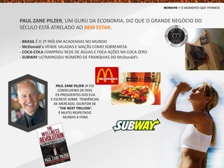 PAUL ZANE PILZER, UM GURU DA ECONOMIA, DIZ QUE O GRANDE NEGÓCIO DO
SÉCULO ESTÁ ATRELADO AO BEM ESTAR.
- BRASIL É O 2º PAÍS EM ACADEMIAS NO MUNDO
- McDonald´s VENDE SALADAS E MAÇÃS COMO SOBREMESA
- COCA-COLA COMPROU REDE DE ÁGUAS E FOCA AÇÕES NA COCA ZERO
- SUBWAY ULTRAPASSOU NÚMERO DE FRANQUIAS DO McDonald’s
PAUL ZANE PILZER JÁ FOI
CONSELHEIRO DE DOIS
EX-PRESIDENTES DOS EUA
E ESCREVE SOBRE TENDÊNCIAS
DE MERCADO. ESCRITOR DE
“THE NEXT TRILLION”,
É MUITO RESPEITADO
MUNDO A FORA
 