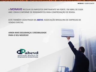 A MONAVIE RECOLHE OS IMPOSTOS DIRETAMENTE NA FONTE. EM ABRIL DE CADA
ANO ENVIA O INFORME DE RENDIMENTOS PARA COMPROVAÇÃO DE RENDA.
ESTÁ TAMBÉM CADASTRADA NA ABEVD, ASSOCIAÇÃO BRASILEIRA DE EMPRESAS DE
VENDAS DIRETAS.
AINDA MAIS SEGURANÇA E CREDIBILIDADE
PARA O SEU NEGÓCIO!
 