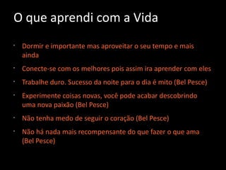 O que aprendi com a Vida
•
Dormir e importante mas aproveitar o seu tempo e mais
ainda
•
Conecte-se com os melhores pois assim ira aprender com eles
•
Trabalhe duro. Sucesso da noite para o dia é mito (Bel Pesce)
•
Experimente coisas novas, você pode acabar descobrindo
uma nova paixão (Bel Pesce)
•
Não tenha medo de seguir o coração (Bel Pesce)
•
Não há nada mais recompensante do que fazer o que ama
(Bel Pesce)
 