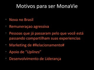 Motivos para ser MonaVie
•
Nova no Brasil
•
Remuneraçao agressiva
•
Pessoas que já passaram pelo que você está
passando compartilham suas experiencias
•
Marketing de #Relacionamento#
•
Apoio de “Uplines”
•
Desenvolvimento de Liderança
 