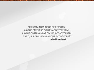 “EXISTEM TRÊS TIPOS DE PESSOAS:
AS QUE FAZEM AS COISAS ACONTECEREM,
AS QUE OBSERVAM AS COISAS ACONTECEREM
E AS QUE PERGUNTAM: O QUE ACONTECEU?”
John Richardson Jr
 