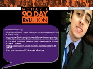 MEUS RESULTADOS (*)
Atingidos após cerca de 2 meses de atuação como distribuidor independente
da Monavie Brasil
–Aumento significativo da minha capacidade cognitiva com o consumo
do EMV (aprendizagem rápida, raciocínio rápido e bastante disposição)
–Produção de 1 campanha com público-alvo de 28 milhões de pessoas
através do Facebook
–Produção de mais de 90 vídeos musicais e explicativos através do
Youtube
–Perdi peso consumindo RVL Shake Mix e Barrinha
 
