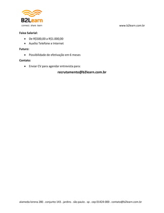 www.b2learn.com.br

Faixa Salarial:
      De R$500,00 a R$1.000,00
      Auxílio Telefone e Internet
Futuro:
      Possibilidade de efetivação em 6 meses
Contato:
      Enviar CV para agendar entrevista para:
                               recrutamento@b2learn.com.br




alameda lorena 280 . conjunto 143 . jardins . são paulo . sp . cep 01424-000 . contato@b2learn.com.br
 