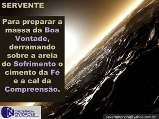 [email_address] SERVENTE Para preparar a massa da  Boa Vontade , derramando sobre a areia do  Sofrimento  o cimento da  Fé  e a cal da  Compreensão . 