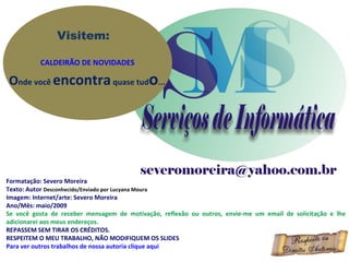 Visitem:

          CALDEIRÃO DE NOVIDADES

Onde você encontra quase tudo...




Formatação: Severo Moreira
Texto: Autor Desconhecido/Enviado por Lucyana Moura
Imagem: Internet/arte: Severo Moreira
Ano/Mês: maio/2009
Se você gosta de receber mensagem de motivação, reflexão ou outros, envie-me um email de solicitação e lhe
adicionarei aos meus endereços.
REPASSEM SEM TIRAR OS CRÉDITOS.
RESPEITEM O MEU TRABALHO, NÃO MODIFIQUEM OS SLIDES
Para ver outros trabalhos de nossa autoria clique aqui
 