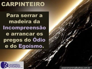 CARPINTEIRO
 Para serrar a
  madeira da
Incompreensão
 e arrancar os
pregos do Ódio
 e do Egoísmo.



                 severomoreira@yahoo.com.br
 