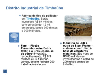 Distrito Industrial de Timbaúba
 Fábrica de fios de poliéster
em Timbaúba. Serão
investidos R$ 57 milhões,
com geração de 1,2 mil
empregos, sendo 300 diretos
e 900 indiretos.
 Fipel – Fiação
Pernambuco (indústria
têxtil) e a Brasilco (bolsa
de couro) investirão,
respectivamente, R$ 6,3
milhões e R$ 1 milhão.
Juntas, devem recrutar 200
trabalhadores locais.
 Indústria de LED e
outra de Steel Frame –
sistema construtivo à
base de estruturas
metálicas. São mais de
R$ 80 milhões em
investimentos e cerca de
200 novos postos de
trabalho.
 