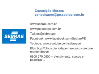 Conceição Moraes
conceicaom@pe.sebrae.com.br
www.sebrae.com.br
www.pe.sebrae.com.br
Twitter:@sebraepe
Facebook: www.facebook.com/SebraePE
Youtube: www.youtube.com/sebraepe
Blog:http://blogs.diariodepernambuco.com.br/e
mpreendedor/
0800.570.0800 – atendimento, cursos e
palestras...
 