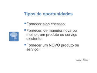 Tipos de oportunidades
Fornecer algo escasso;
Fornecer, de maneira nova ou
melhor, um produto ou serviço
existente;
Fornecer um NOVO produto ou
serviço.
Kotler, Philip
 