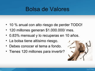 Bolsa de Valores

•   10 % anual con alto riesgo de perder TODO!
•   120 millones generan $1.000.000/ mes.
•   0.83% mensual y lo recuperas en 10 años.
•   La bolsa tiene altísimo riesgo.
•   Debes conocer el tema a fondo.
•   Tienes 120 millones para invertir?
 