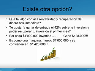 Existe otra opción?
• Que tal algo con alta rentabilidad y recuperación del
  dinero casi inmediata?
• Te gustaría ganar de entrada el 42% sobre tu inversión y
  poder recuperar tu inversión el primer mes?
• Por cada $1’000.000 invertido ………. Gano $428.000!!!
• Es como una maquina: muevo $1’000.000 y se
  convierten en $1’428.000!!!
 