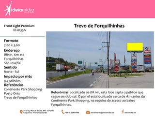 Front Light Premium
ID-0135A
Formato
7,00 x 3,60
Endereço
BR101, Km 210
Forquilhinhas
São José/SC
Impacto por mês
9,7 Milhões
Referências
Continente Park Shopping
Posto Onix
Trevo de Forquilhinhas
Sentido
Norte - Sul
Referências Localizado na BR 101, esta face capta o público que
segue sentido sul. O painel está localizado cerca de 1km antes do
Continente Park Shopping, na esquina de acesso ao bairro
Forquilhinhas.
Trevo de Forquilhinhas
 