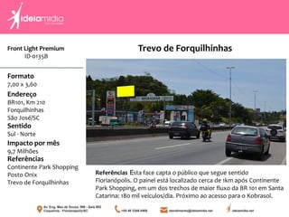 Front Light Premium
ID-0135B
Formato
7,00 x 3,60
Endereço
BR101, Km 210
Forquilhinhas
São José/SC
Impacto por mês
9,7 Milhões
Referências
Continente Park Shopping
Posto Onix
Trevo de Forquilhinhas
Sentido
Sul - Norte
Referências Esta face capta o público que segue sentido
Florianópolis. O painel está localizado cerca de 1km após Continente
Park Shopping, em um dos trechos de maior fluxo da BR 101 em Santa
Catarina: 180 mil veículos/dia. Próximo ao acesso para o Kobrasol.
Trevo de Forquilhinhas
 