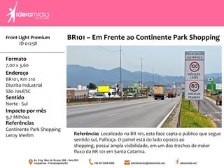 Front Light Premium
ID-0125B
Formato
7,00 x 3,60
Endereço
BR101, Km 210
Distrito Industrial
São José/SC
Impacto por mês
9,7 Milhões
Referências
Continente Park Shopping
Leroy Merlim
Sentido
Norte - Sul
Referências Localizado na BR 101, esta face capta o público que segue
sentido sul, Palhoça. O painel está do lado oposto ao
shopping, possui ampla visibilidade, em um dos trechos de maior
fluxo da BR 101 em Santa Catarina.
BR101 – Em Frente ao Continente Park Shopping
 