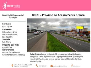Front Light Monumental
ID-0042A
Formato
9,00 x 3,00
Endereço
BR101, Km 212 Sul
Distrito Industrial
São José/SC
Impacto por mês
9,7 Milhões
Referências
Acesso Pedra Branca
Continente Park Shopping
Sentido
Sul - Norte
Referências: Ponto nobre da BR 101, com ampla visibilidade,
atingindo tanto o público que segue pela rodovia, quanto pela
marginal. Próximo ao acesso para o bairro Eldorado. Sentido
Florianópolis.
BR101 – Próximo ao Acesso Pedra Branca
 