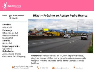 Front Light Monumental
ID-0042B
Formato
9,00 x 3,00
Endereço
BR101, Km 212 Sul
Distrito Industrial
São José/SC
Impacto por mês
9,7 Milhões
Referências
Acesso Pedra Branca
Continente Park Shopping
Sentido
Norte - Sul
Referências: Ponto nobre da BR 101, com ampla visibilidade,
atingindo tanto o público que segue pela rodovia, quanto pela
marginal. Próximo ao acesso para o bairro Eldorado. Sentido
Criciúma.
BR101 – Próximo ao Acesso Pedra Branca
 