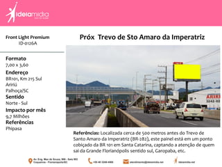 Formato
7,00 x 3,60
Endereço
BR101, Km 215 Sul
Aririú
Palhoça/SC
Impacto por mês
9,7 Milhões
Referências
Phipasa
Sentido
Norte - Sul
Referências: Localizada cerca de 500 metros antes do Trevo de
Santo Amaro da Imperatriz (BR-282), este painel está em um ponto
cobiçado da BR 101 em Santa Catarina, captando a atenção de quem
sai da Grande Florianópolis sentido sul, Garopaba, etc.
Próx Trevo de Sto Amaro da ImperatrizFront Light Premium
ID-0126A
 
