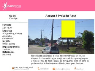 Formato
3,50 x 5,00
Endereço
SC-439 KM-15, nº1.699
Araçatuba
Garopaba/SC
Impacto por mês
1 Milhão
Referências
Posto Ale
Sentido
BR101 - Centro
Referências: Localizado a cerca de 800 metros da BR 101, na
esquina do Posto Ale Lagoa, atingindo o público que segue para
a famosa Praia do Rosa e Lagoa de Ibiraquera e também para as
praias do litoral de Garopaba – Silveira, Ferrugem, Ouvidor.
Acesso à Praia do RosaTop Site
ID-0065A
 