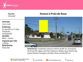 Formato
3,50 x 5,00
Endereço
SC-439 KM-15, nº1.699
Araçatuba
Garopaba/SC
Impacto por mês
1 Milhão
Referências
Posto Ale
Sentido
BR101 - Centro
Referências: Localizado a poucos metros da BR 101, na esquina
do Posto Ale Lagoa, esta face impacta o público que retorna das
praias Silveira, Ferrugem, Ouvidor, Rosa, sentido BR 101.
Acesso à Praia do RosaTop Site
ID-0065B
 